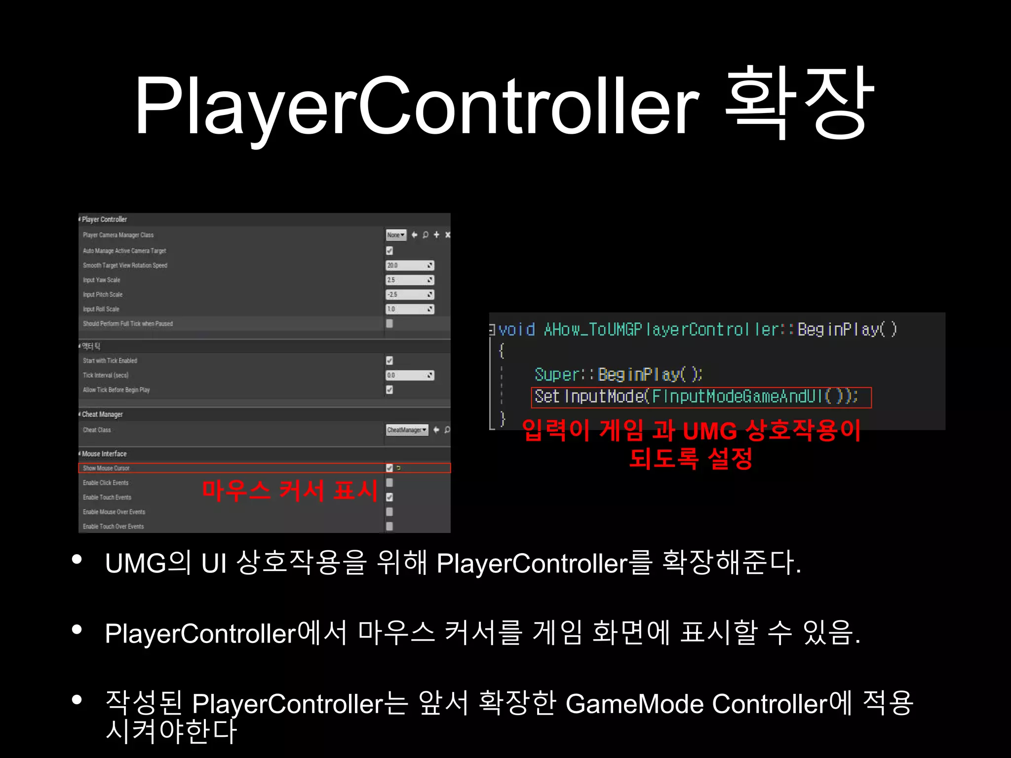 PlayerController 확장
• UMG의 UI 상호작용을 위해 PlayerController를 확장해준다.
• PlayerController에서 마우스 커서를 게임 화면에 표시할 수 있음.
• 작성된 PlayerController는 앞서 확장한 GameMode Controller에 적용
시켜야한다
마우스 커서 표시
입력이 게임 과 UMG 상호작용이
되도록 설정
 