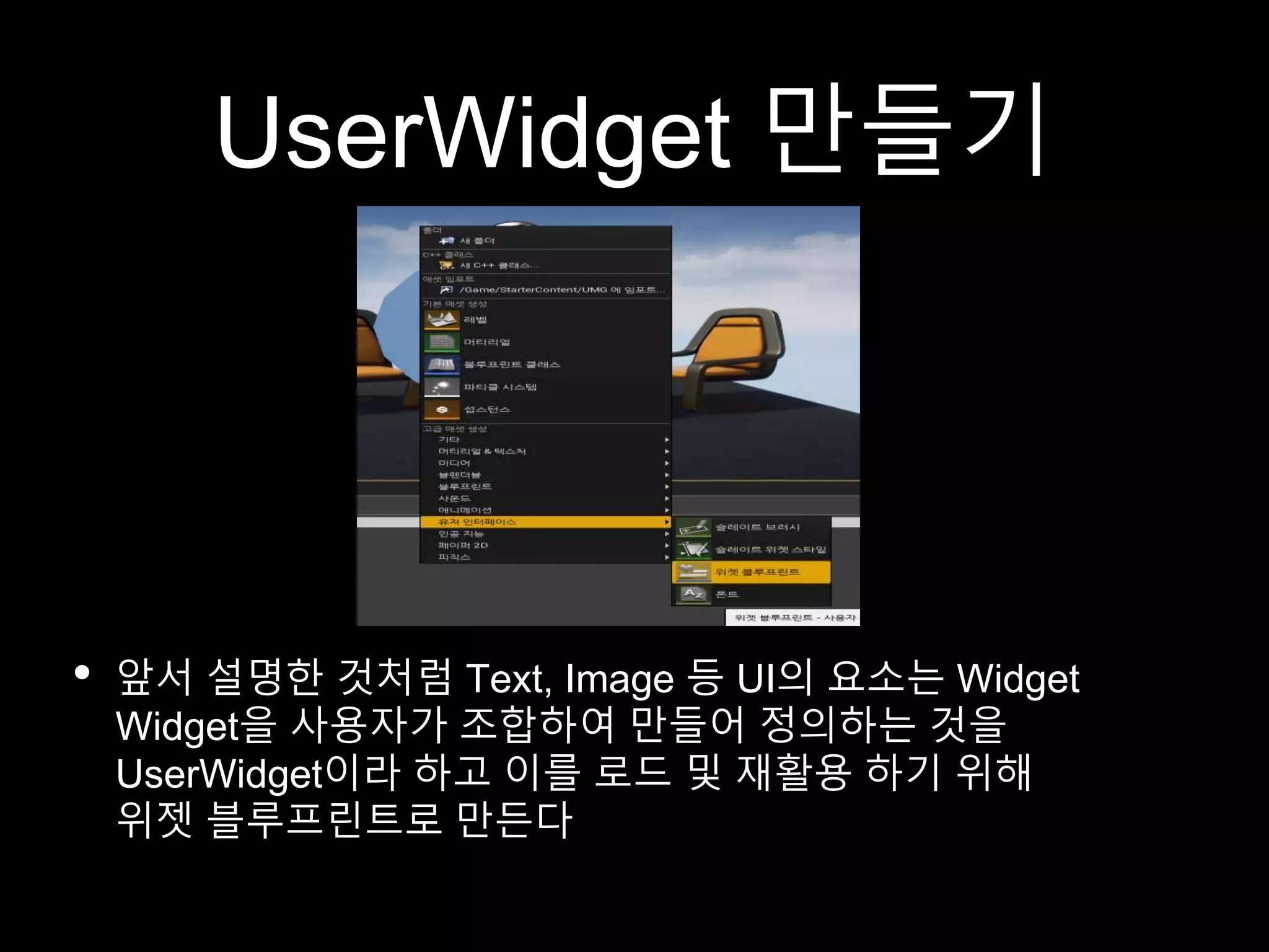 UserWidget 만들기
• 앞서 설명한 것처럼 Text, Image 등 UI의 요소는 Widget
Widget을 사용자가 조합하여 만들어 정의하는 것을
UserWidget이라 하고 이를 로드 및 재활용 하기 위해
위젯 블루프린트로 만든다
 