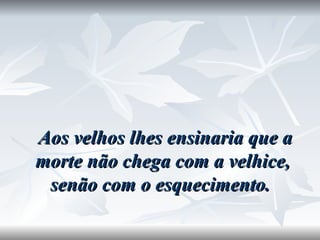   Aos velhos lhes ensinaria que a morte não chega com a velhice, senão com o esquecimento.  