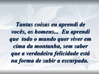 Tantas coisas eu aprendi de vocês, os homens...  Eu aprendi que  todo o mundo quer viver em cima da montanha, sem saber que a verdadeira felicidade está na forma de subir a escarpada.   
