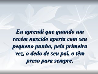 Eu aprendi que quando um recém nascido aperta com seu pequeno punho, pela primeira vez, o dedo de seu pai, o têm preso para sempre. 