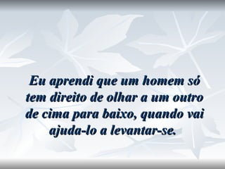 Eu aprendi que um homem só tem direito de olhar a um outro de cima para baixo, quando vai ajuda-lo a levantar-se.  