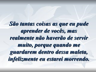 São tantas coisas as que eu pude aprender de vocês, mas realmente não haverão de servir muito, porque quando me guardarem dentro dessa maleta, infelizmente eu estarei morrendo. 