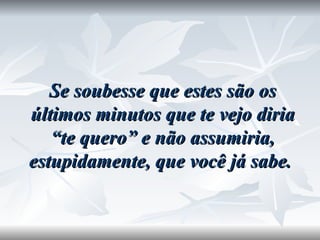 Se soubesse que estes são os últimos minutos que te vejo diria “te quero” e não assumiria, estupidamente, que você já sabe.   