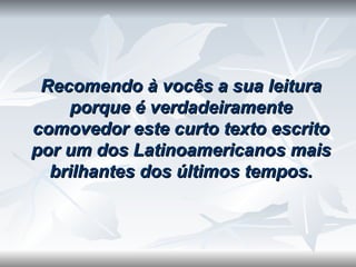 Recomendo à vocês a sua leitura porque é verdadeiramente comovedor este curto texto escrito por um dos Latinoamericanos mais brilhantes dos últimos tempos. 