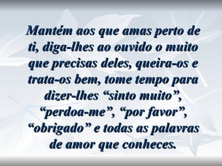 Mantém aos que amas perto de ti, diga-lhes ao ouvido o muito que precisas deles, queira-os e trata-os bem, tome tempo para dizer-lhes “sinto muito”, “perdoa-me”, “por favor”, “obrigado” e todas as palavras de amor que conheces. 