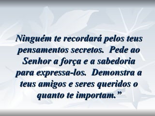 Ninguém te recordará pelos teus pensamentos secretos.  Pede ao Senhor a força e a sabedoria para expressa-los.  Demonstra a teus amigos e seres queridos o quanto te importam.” 