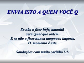 ENVIA ISTO A QUEM VOCÊ QUISER  Se não o fizer hoje, amanhã  será igual que ontem. E se não o fizer nunca tampouco importa. O  momento é este. Saudações com muito carinho !!!! 