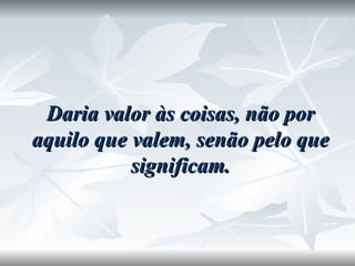 Daria valor às coisas, não por aquilo que valem, senão pelo que significam. 