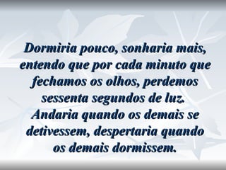 Dormiria pouco, sonharia mais, entendo que por cada minuto que fechamos os olhos, perdemos sessenta segundos de luz.  Andaria quando os demais se detivessem, despertaria quando os demais dormissem. 