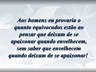 Aos homens eu provaria o quanto equivocados estão ao pensar que deixam de se apaixonar quando envelhecem, sem saber que envelhecem quando deixam de se apaixonar!  