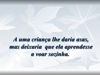 A uma criança lhe daria asas, mas deixaria  que ela aprendesse a voar sozinha.  