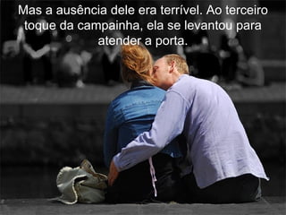 Mas a ausência dele era terrível. Ao terceiro
 toque da campainha, ela se levantou para
             atender a porta.
 