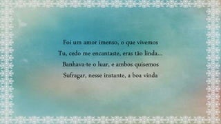 Foi um amor imenso, o que vivemos
Tu, cedo me encantaste, eras tão linda…
Banhava-te o luar, e ambos quisemos
Sufragar, nesse instante, a boa vinda
 
