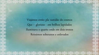 Viajámos então pla vastidão do cosmos
Que – glorioso - em brilhos lapidados
Iluminava o quarto onde em dois tronos
Reinámos soberanos e enlevados
 