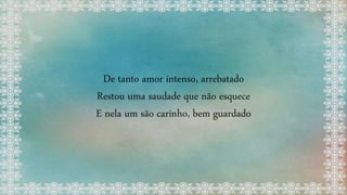 De tanto amor intenso, arrebatado
Restou uma saudade que não esquece
E nela um são carinho, bem guardado
 