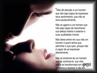 "Não dê atenção a um homem
que não seja capaz de expressar
seus sentimentos, que não se
ame saudavelmente.
Não se agarre a um homem que
não seja capaz de reconhecer
sua beleza interior e exterior e
suas qualidades morais.
Não deixe entrar em sua vida um
homem a quem tenha que
adivinhar o que quer, porque não
é capaz de se expressar
abertamente.

Não se enamore de um homem
que ao conhece-lo, sua vida
tenha se transformado em um
problema a resolver e não em
 