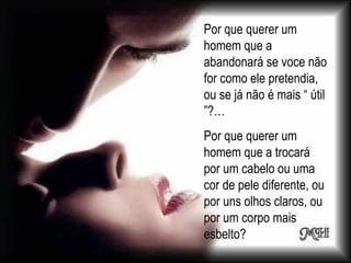 Por que querer um
homem que a
abandonará se voce não
for como ele pretendia,
ou se já não é mais “ útil
”?…
Por que querer um
homem que a trocará
por um cabelo ou uma
cor de pele diferente, ou
por uns olhos claros, ou
por um corpo mais
esbelto?
 