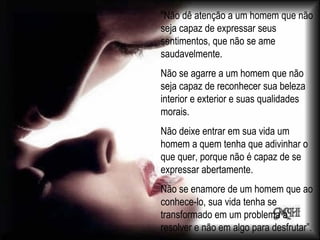 "Não dê atenção a um homem que não seja capaz de expressar seus sentimentos, que não se ame saudavelmente. Não se agarre a um homem que não seja capaz de reconhecer sua beleza interior e exterior e suas qualidades morais. Não deixe entrar em sua vida um homem a quem tenha que adivinhar o que quer, porque não é capaz de se expressar abertamente. Não se enamore de um homem que ao conhece-lo, sua vida tenha se transformado em um problema a resolver e não em algo para desfrutar”. 