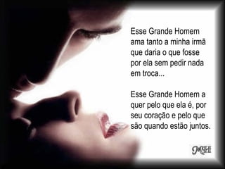 Esse Grande Homem ama tanto a minha irmã que daria o que fosse por ela sem pedir nada em troca... Esse Grande Homem a quer pelo que ela é, por seu coração e pelo que são quando estão juntos. 