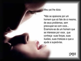 Meu pai lhe dizia: "Não se apaixone por um homem que só fale de si mesmo, de seus problemas, sem preocupar-se com voce... Enamore-se de um homem que se interesse por voce , que conheça  suas forças, suas ilusões, suas tristezas e que a ajude a superá-las. 