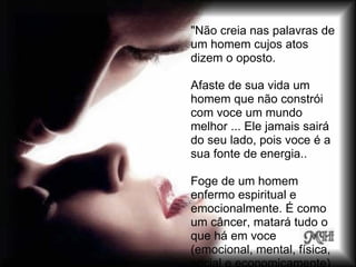 "Não creia nas palavras de
um homem cujos atos
dizem o oposto.

Afaste de sua vida um
homem que não constrói
com voce um mundo
melhor ... Ele jamais sairá
do seu lado, pois voce é a
sua fonte de energia..

Foge de um homem
enfermo espiritual e
emocionalmente. É como
um câncer, matará tudo o
que há em voce
(emocional, mental, física,
 
