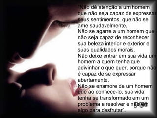 "Não dê atenção a um homem
que não seja capaz de expressar
seus sentimentos, que não se
ame saudavelmente.
Não se agarre a um homem que
não seja capaz de reconhecer
sua beleza interior e exterior e
suas qualidades morais.
Não deixe entrar em sua vida um
homem a quem tenha que
adivinhar o que quer, porque não
é capaz de se expressar
abertamente.
Não se enamore de um homem
que ao conhece-lo, sua vida
tenha se transformado em um
problema a resolver e não em
algo para desfrutar”.
 