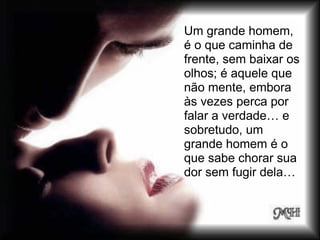 Um grande homem,
é o que caminha de
frente, sem baixar os
olhos; é aquele que
não mente, embora
às vezes perca por
falar a verdade… e
sobretudo, um
grande homem é o
que sabe chorar sua
dor sem fugir dela…
 