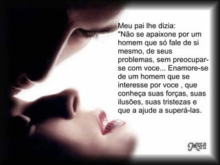 Meu pai lhe dizia:
"Não se apaixone por um
homem que só fale de si
mesmo, de seus
problemas, sem preocupar-
se com voce... Enamore-se
de um homem que se
interesse por voce , que
conheça suas forças, suas
ilusões, suas tristezas e
que a ajude a superá-las.
 