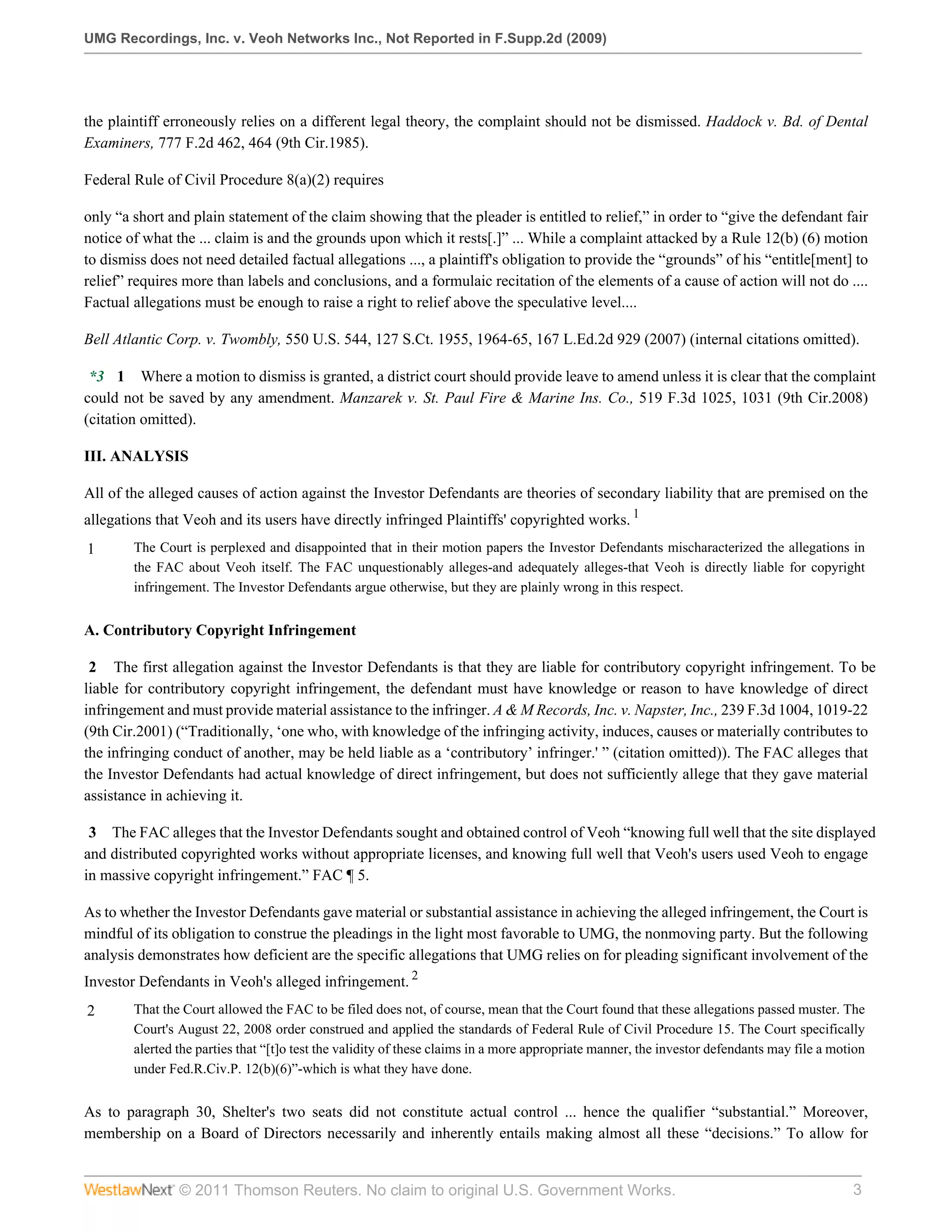 UMG Recordings, Inc. v. Veoh Networks Inc., Not Reported in F.Supp.2d (2009)




the plaintiff erroneously relies on a different legal theory, the complaint should not be dismissed. Haddock v. Bd. of Dental
Examiners, 777 F.2d 462, 464 (9th Cir.1985).

Federal Rule of Civil Procedure 8(a)(2) requires

only “a short and plain statement of the claim showing that the pleader is entitled to relief,” in order to “give the defendant fair
notice of what the ... claim is and the grounds upon which it rests[.]” ... While a complaint attacked by a Rule 12(b) (6) motion
to dismiss does not need detailed factual allegations ..., a plaintiff's obligation to provide the “grounds” of his “entitle[ment] to
relief” requires more than labels and conclusions, and a formulaic recitation of the elements of a cause of action will not do ....
Factual allegations must be enough to raise a right to relief above the speculative level....

Bell Atlantic Corp. v. Twombly, 550 U.S. 544, 127 S.Ct. 1955, 1964-65, 167 L.Ed.2d 929 (2007) (internal citations omitted).

 *3 1 Where a motion to dismiss is granted, a district court should provide leave to amend unless it is clear that the complaint
could not be saved by any amendment. Manzarek v. St. Paul Fire & Marine Ins. Co., 519 F.3d 1025, 1031 (9th Cir.2008)
(citation omitted).

III. ANALYSIS

All of the alleged causes of action against the Investor Defendants are theories of secondary liability that are premised on the
allegations that Veoh and its users have directly infringed Plaintiffs' copyrighted works. 1
1       The Court is perplexed and disappointed that in their motion papers the Investor Defendants mischaracterized the allegations in
        the FAC about Veoh itself. The FAC unquestionably alleges-and adequately alleges-that Veoh is directly liable for copyright
        infringement. The Investor Defendants argue otherwise, but they are plainly wrong in this respect.


A. Contributory Copyright Infringement

 2 The first allegation against the Investor Defendants is that they are liable for contributory copyright infringement. To be
liable for contributory copyright infringement, the defendant must have knowledge or reason to have knowledge of direct
infringement and must provide material assistance to the infringer. A & M Records, Inc. v. Napster, Inc., 239 F.3d 1004, 1019-22
(9th Cir.2001) (“Traditionally, ‘one who, with knowledge of the infringing activity, induces, causes or materially contributes to
the infringing conduct of another, may be held liable as a ‘contributory’ infringer.' ” (citation omitted)). The FAC alleges that
the Investor Defendants had actual knowledge of direct infringement, but does not sufficiently allege that they gave material
assistance in achieving it.

 3 The FAC alleges that the Investor Defendants sought and obtained control of Veoh “knowing full well that the site displayed
and distributed copyrighted works without appropriate licenses, and knowing full well that Veoh's users used Veoh to engage
in massive copyright infringement.” FAC ¶ 5.

As to whether the Investor Defendants gave material or substantial assistance in achieving the alleged infringement, the Court is
mindful of its obligation to construe the pleadings in the light most favorable to UMG, the nonmoving party. But the following
analysis demonstrates how deficient are the specific allegations that UMG relies on for pleading significant involvement of the
Investor Defendants in Veoh's alleged infringement. 2
2       That the Court allowed the FAC to be filed does not, of course, mean that the Court found that these allegations passed muster. The
        Court's August 22, 2008 order construed and applied the standards of Federal Rule of Civil Procedure 15. The Court specifically
        alerted the parties that “[t]o test the validity of these claims in a more appropriate manner, the investor defendants may file a motion
        under Fed.R.Civ.P. 12(b)(6)”-which is what they have done.


As to paragraph 30, Shelter's two seats did not constitute actual control ... hence the qualifier “substantial.” Moreover,
membership on a Board of Directors necessarily and inherently entails making almost all these “decisions.” To allow for


                © 2011 Thomson Reuters. No claim to original U.S. Government Works.                                                          3
 