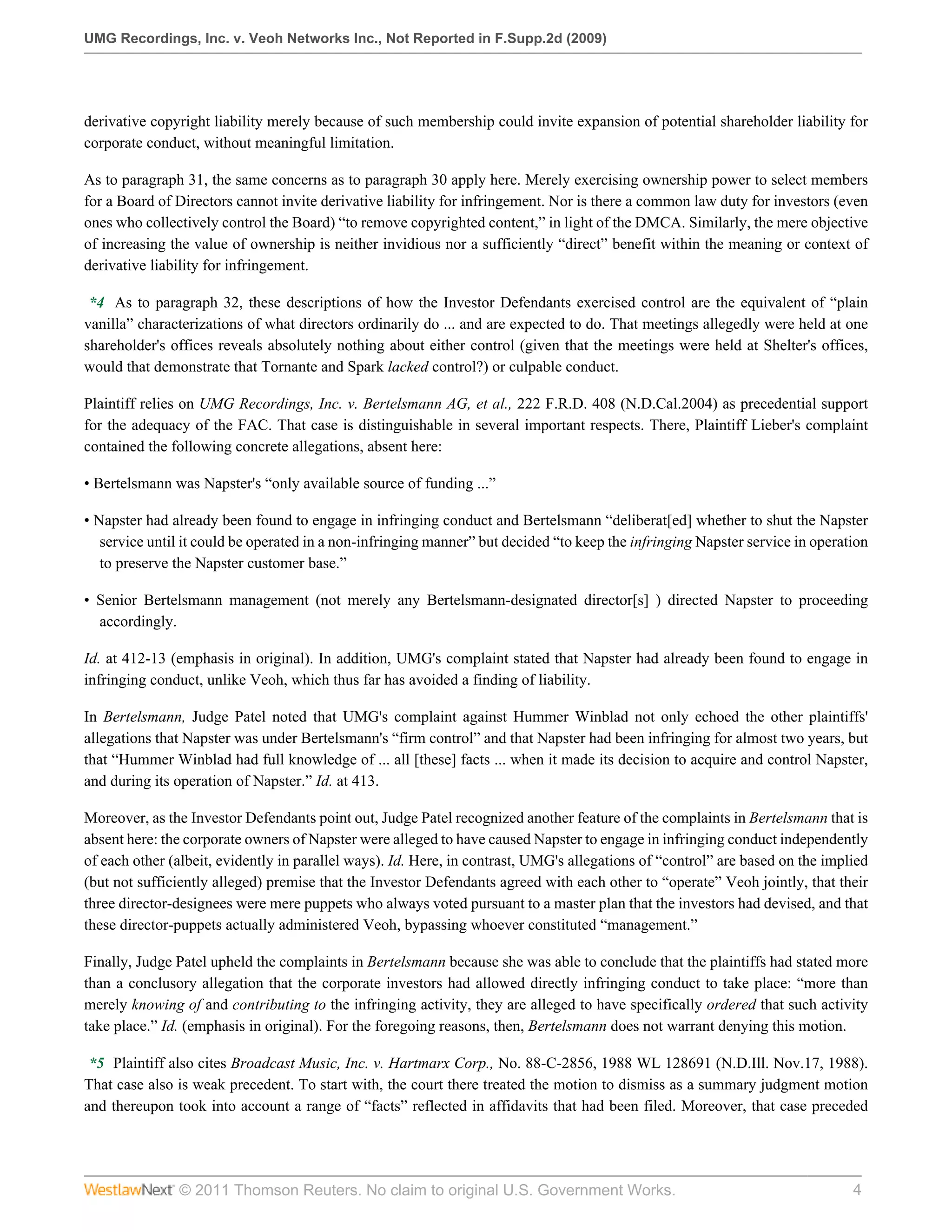UMG Recordings, Inc. v. Veoh Networks Inc., Not Reported in F.Supp.2d (2009)




derivative copyright liability merely because of such membership could invite expansion of potential shareholder liability for
corporate conduct, without meaningful limitation.

As to paragraph 31, the same concerns as to paragraph 30 apply here. Merely exercising ownership power to select members
for a Board of Directors cannot invite derivative liability for infringement. Nor is there a common law duty for investors (even
ones who collectively control the Board) “to remove copyrighted content,” in light of the DMCA. Similarly, the mere objective
of increasing the value of ownership is neither invidious nor a sufficiently “direct” benefit within the meaning or context of
derivative liability for infringement.

 *4 As to paragraph 32, these descriptions of how the Investor Defendants exercised control are the equivalent of “plain
vanilla” characterizations of what directors ordinarily do ... and are expected to do. That meetings allegedly were held at one
shareholder's offices reveals absolutely nothing about either control (given that the meetings were held at Shelter's offices,
would that demonstrate that Tornante and Spark lacked control?) or culpable conduct.

Plaintiff relies on UMG Recordings, Inc. v. Bertelsmann AG, et al., 222 F.R.D. 408 (N.D.Cal.2004) as precedential support
for the adequacy of the FAC. That case is distinguishable in several important respects. There, Plaintiff Lieber's complaint
contained the following concrete allegations, absent here:

• Bertelsmann was Napster's “only available source of funding ...”

• Napster had already been found to engage in infringing conduct and Bertelsmann “deliberat[ed] whether to shut the Napster
   service until it could be operated in a non-infringing manner” but decided “to keep the infringing Napster service in operation
   to preserve the Napster customer base.”

• Senior Bertelsmann management (not merely any Bertelsmann-designated director[s] ) directed Napster to proceeding
  accordingly.

Id. at 412-13 (emphasis in original). In addition, UMG's complaint stated that Napster had already been found to engage in
infringing conduct, unlike Veoh, which thus far has avoided a finding of liability.

In Bertelsmann, Judge Patel noted that UMG's complaint against Hummer Winblad not only echoed the other plaintiffs'
allegations that Napster was under Bertelsmann's “firm control” and that Napster had been infringing for almost two years, but
that “Hummer Winblad had full knowledge of ... all [these] facts ... when it made its decision to acquire and control Napster,
and during its operation of Napster.” Id. at 413.

Moreover, as the Investor Defendants point out, Judge Patel recognized another feature of the complaints in Bertelsmann that is
absent here: the corporate owners of Napster were alleged to have caused Napster to engage in infringing conduct independently
of each other (albeit, evidently in parallel ways). Id. Here, in contrast, UMG's allegations of “control” are based on the implied
(but not sufficiently alleged) premise that the Investor Defendants agreed with each other to “operate” Veoh jointly, that their
three director-designees were mere puppets who always voted pursuant to a master plan that the investors had devised, and that
these director-puppets actually administered Veoh, bypassing whoever constituted “management.”

Finally, Judge Patel upheld the complaints in Bertelsmann because she was able to conclude that the plaintiffs had stated more
than a conclusory allegation that the corporate investors had allowed directly infringing conduct to take place: “more than
merely knowing of and contributing to the infringing activity, they are alleged to have specifically ordered that such activity
take place.” Id. (emphasis in original). For the foregoing reasons, then, Bertelsmann does not warrant denying this motion.

 *5 Plaintiff also cites Broadcast Music, Inc. v. Hartmarx Corp., No. 88-C-2856, 1988 WL 128691 (N.D.Ill. Nov.17, 1988).
That case also is weak precedent. To start with, the court there treated the motion to dismiss as a summary judgment motion
and thereupon took into account a range of “facts” reflected in affidavits that had been filed. Moreover, that case preceded




               © 2011 Thomson Reuters. No claim to original U.S. Government Works.                                             4
 