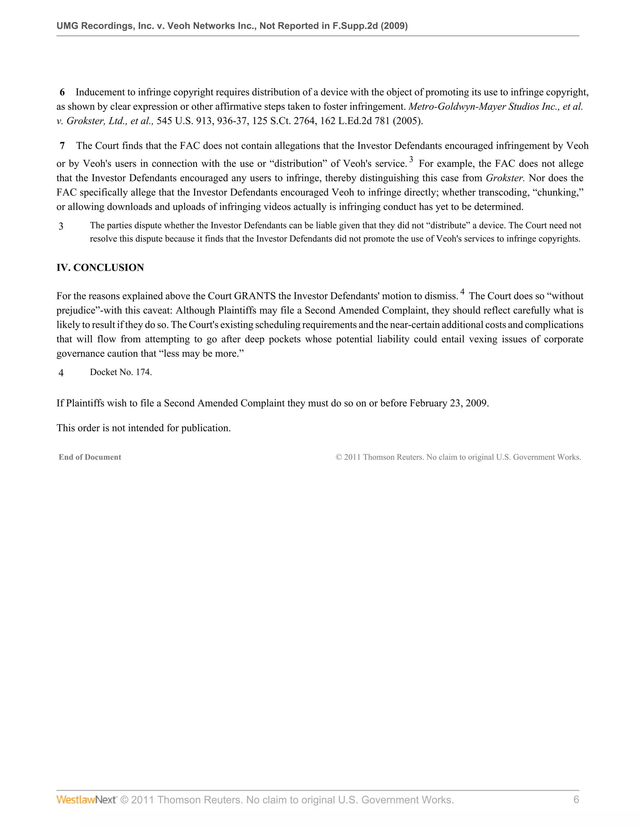 UMG Recordings, Inc. v. Veoh Networks Inc., Not Reported in F.Supp.2d (2009)




 6 Inducement to infringe copyright requires distribution of a device with the object of promoting its use to infringe copyright,
as shown by clear expression or other affirmative steps taken to foster infringement. Metro-Goldwyn-Mayer Studios Inc., et al.
v. Grokster, Ltd., et al., 545 U.S. 913, 936-37, 125 S.Ct. 2764, 162 L.Ed.2d 781 (2005).

7   The Court finds that the FAC does not contain allegations that the Investor Defendants encouraged infringement by Veoh
or by Veoh's users in connection with the use or “distribution” of Veoh's service. 3 For example, the FAC does not allege
that the Investor Defendants encouraged any users to infringe, thereby distinguishing this case from Grokster. Nor does the
FAC specifically allege that the Investor Defendants encouraged Veoh to infringe directly; whether transcoding, “chunking,”
or allowing downloads and uploads of infringing videos actually is infringing conduct has yet to be determined.
3       The parties dispute whether the Investor Defendants can be liable given that they did not “distribute” a device. The Court need not
        resolve this dispute because it finds that the Investor Defendants did not promote the use of Veoh's services to infringe copyrights.


IV. CONCLUSION

For the reasons explained above the Court GRANTS the Investor Defendants' motion to dismiss. 4 The Court does so “without
prejudice”-with this caveat: Although Plaintiffs may file a Second Amended Complaint, they should reflect carefully what is
likely to result if they do so. The Court's existing scheduling requirements and the near-certain additional costs and complications
that will flow from attempting to go after deep pockets whose potential liability could entail vexing issues of corporate
governance caution that “less may be more.”
4       Docket No. 174.


If Plaintiffs wish to file a Second Amended Complaint they must do so on or before February 23, 2009.

This order is not intended for publication.

End of Document                                                           © 2011 Thomson Reuters. No claim to original U.S. Government Works.




                © 2011 Thomson Reuters. No claim to original U.S. Government Works.                                                       6
 
