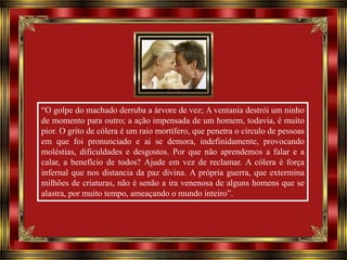 “O golpe do machado derruba a árvore de vez; A ventania destrói um ninho
de momento para outro; a ação impensada de um homem, todavia, é muito
pior. O grito de cólera é um raio mortífero, que penetra o círculo de pessoas
em que foi pronunciado e aí se demora, indefinidamente, provocando
moléstias, dificuldades e desgostos. Por que não aprendemos a falar e a
calar, a benefício de todos? Ajude em vez de reclamar. A cólera é força
infernal que nos distancia da paz divina. A própria guerra, que extermina
milhões de criaturas, não é senão a ira venenosa de alguns homens que se
alastra, por muito tempo, ameaçando o mundo inteiro”.

 