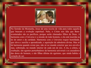 No Sermão da Montanha, Jesus dá uma receita de vida para todos aqueles
que buscam a evolução espiritual. Nele, o Cristo nos fala que Bemaventurados são os pacíficos, porque serão chamados filhos de Deus. A
harmonia com o Universo é a missão de todo homem, e ela está inserida na
lei do amor e da caridade. Harmonia com o Universo requer humildade,
que eleva e auxilia o aprendizado, e aquisição da sabedoria divina. Mas só
há harmonia quando existe paz, não só no mundo exterior que nos envolve
mas, sobretudo, no mundo interior de cada um de nós. A ira, a cólera, a
exaltação, são agentes perturbadores da harmonia universal e os causadores
das dores do homem, e são filhas diletas do egoísmo, que ainda habita o
coração do ser.

 
