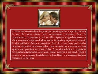 A cólera atua como estilete lançado, que prende agressor e agredido através
de um fio muito tênue, mas extremamente resistente, feito de
ressentimento, de desamor e, até, de ódio. Agressor e agredido passam a
vibrar no mesmo diapasão de desarmonia, tornando-se sujeitos a toda sorte
de desequilíbrios físicos e psíquicos. Este fio é um laço que contém
energias vibratórias desarmonizadas e que acarreta dor e sofrimento para
aqueles que gravitam em torno delas. A ira desestabiliza o organismo
perispiritual envenenando o ser com fluidos nocivos à sua saúde física e
mental; a ira contraria frontalmente a humildade e a caridade, ferindo,
portanto, a lei de Deus.

 
