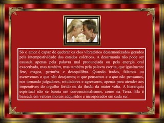Só o amor é capaz de quebrar os elos vibratórios desarmonizados gerados
pela intempestividade dos estados coléricos. A desarmonia não pode ser
causada apenas pela palavra mal pronunciada ou pela energia oral
exacerbada, mas também, mas também pela palavra escrita, que igualmente
fere, magoa, perturba e desequilibra. Quando irados, falamos ou
escrevemos o que não desejamos; o que pensamos e o que não pensamos,
nos tornando julgadores, rotuladores e agressores, apenas para atender aos
imperativos do orgulho ferido ou da ilusão da maior valia. A hierarquia
espiritual não se baseia em convencionalismos, como na Terra. Ela é
baseada em valores morais adquiridos e incorporados em cada ser.

 