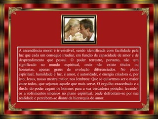 A ascendência moral é irresistível, sendo identificada com facilidade pela
luz que cada um consegue irradiar, em função da capacidade de amor e de
desprendimento que possui. O poder terrestre, portanto, não tem
significado no mundo espiritual, onde não existe títulos ou
honrarias, apenas graus de evolução diferenciados. No plano
espiritual, humildade é luz, é amor, é autoridade, é energia criadora e, por
isto, Jesus, nosso mestre maior, nos lembrou: Que se quisermos ser o maior
entre todos, que sejamos aquele que mais serve. O orgulho exacerbado e a
ilusão do poder cegam os homens para a sua verdadeira posição, levandoos a sofrimentos imensos no plano espiritual, onde defrontam-se por sua
realidade e percebem-se diante da hierarquia do amor.

 