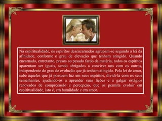 Na espiritualidade, os espíritos desencarnados agrupam-se segundo a lei da
afinidade, conforme o grau de elevação que tenham atingido. Quando
encarnado, entretanto, presos ao pesado fardo da matéria, todos os espíritos
aparentam ser iguais, sendo obrigados a conviver uns com os outros,
independente do grau de evolução que já tenham atingido. Pela lei de amor,
cabe àqueles que já possuem luz em seus espíritos, dividi-la com os seus
semelhantes, ajudando-os a aprender suas lições e a galgar estágios
renovados de compreensão e percepção, que os permita evoluir em
espiritualidade, isto é, em humildade e em amor.

 