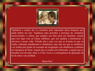 Vigilância e oração são os caminhos para superação dessa fraqueza que
ainda habita em nós. Vigilância para perceber a presença da visitadora
inconveniente, a cólera, que prepara seu bote para nos dominar; oração
para nos ligar com as forças sublimes, que nos ajudam a harmonizar o
universo à nossa volta. Virtude não é uma voz que se levanta ou que se
exalta, cobrando atendimento e obediência; mas uma luz que se estabelece
e se irradia pelo poder do exemplo da resignação e da obediência, confiante
nos designíos de Deus. Aquele que se exalta será rebaixado, e aquele que se
humilha será elevado, disse o Cristo. Essa é a consequência da aplicação da
lei do amor e da caridade.
Muita Paz!

 
