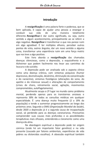 Um Grito de Loucura
9
Introdução
A ressignificação é uma palavra forte e poderosa, que se
bem aplicada, é capaz de ajudar uma pessoa a enxergar e
conduzir sua vida de uma maneira totalmente
diferente. Ressignificar é dar outro significado, ou seja, outro
sentido a algum acontecimento, principalmente ao se referir a
algo negativo. Ressignificar é transformar o que nos parece ruim
em algo agradável. É ter múltiplos olhares, perceber outros
pontos de vista, outros ângulos, dar um novo sentido a alguma
coisa, transformar uma experiência ruim em uma força motriz
que nos leve a algo positivo.
Este livro aborda a ressignificação das chamadas
doenças silenciosas, como a depressão, a esquizofrenia e o
Alzheimer que podem facilmente nos levar aos caminhos da
loucura e do suicídio.
A depressão pode ser analisada sob o aspecto clínico
como uma doença crônica, com sintomas psíquicos (humor
depressivo, desmotivação, desânimo, diminuição da concentração
e do raciocínio), sintomas fisiológicos (alterações do sono, do
apetite e do interesse sexual) e alterações de comportamento
(crises de choro, retraimento social, agitação, movimentos
comprometidos, autoflagelamento).
Atualmente ocupa o 2º lugar no mundo como problema
mental, perdendo apenas para os transtornos ansiosos e
representa 30% de todas as consultas médicas em qualquer
especialidade. É uma doença muito frequente (2 a 19% da
população) e tende a aumentar progressivamente ao longo dos
próximos anos. Segundo a OMS (Organização Mundial da Saúde),
desde 2020 a depressão já é a segunda causa de incapacitação
social, só perdendo para as doenças coronarianas. Precisamos
compreender suas causas mais profundas e as possibilidades
terapêuticas mais eficazes, entendendo-a claramente como uma
doença da alma.
Na abordagem espiritual a depressão pode ter origem
cármica (onde há um importante fator genético) e na vida
presente (causada por fatores ambientais, experiências de vida
pobres ou distorcidas escolhas). A obsessão espiritual também
 
