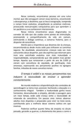 Um Grito de Loucura
99
Nesse contexto, encontramos pessoas em uma ruína
mental, que não conseguem vencer essas barreiras, encontrando
a desesperança, o desânimo, que as leva à estagnação, rompendo
o campo linear evolutivo, atrapalhando as próximas vivências,
provocando reencarnações compulsórias para que aprendam a
ter paciência e a se conhecerem interiormente.
Nessa inércia encontramos peças diagramadas no
corredor da vida que são usadas como pontos de estimulação,
promovendo o compartilhamento da vida em comum,
estimulando o diálogo contínuo, a conversa fraterna, para o
despertar da consciência.
Atente para a importância que devemos dar às crianças,
encaminhando-as desde muito cedo para trilharem os caminhos
seguros. Na atualidade, presenciamos crianças cada vez mais
conscientes desse despertar, pois são espíritos que retornam para
mais uma caminhada evolutiva com mais maturidade e
responsabilidade, compreendendo que não podem mais perder
tempo. Aquelas que renasceram a partir do ano de 2.020 já
vieram com consciência de equidade, de pacificação, mais
amorosas, expressando seu pensamento positivo na egregora
familiar, imbuídas de novos conceitos morais.
O tempo é volátil e os nossos pensamentos nos
induzem à necessidade de ensinar e aprender
constantemente.
No mundo moderno a disponibilização dos conteúdos de
aprendizagem se torna mais acessível, facilitando a educação e o
conhecimento integral. Também a mediunidade ganha novos
horizontes, desenvolvendo a empatia, abrindo a passagem para
um novo tempo, onde cada criança sente a necessidade de
retomada da consciência. Em poucos anos iremos observar
adultos mais dispostos e preparados para viver no meio social,
contribuindo para a melhoria desse sistema caótico em que
vivemos.
Podemos verificar quanto faltou de empatia no século
passado, gerando as guerras, o afastamento dos povos e como o
 