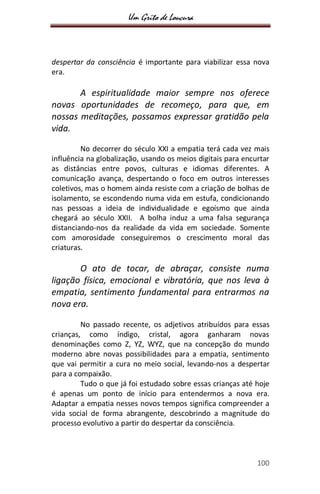 Um Grito de Loucura
100
despertar da consciência é importante para viabilizar essa nova
era.
A espiritualidade maior sempre nos oferece
novas oportunidades de recomeço, para que, em
nossas meditações, possamos expressar gratidão pela
vida.
No decorrer do século XXI a empatia terá cada vez mais
influência na globalização, usando os meios digitais para encurtar
as distâncias entre povos, culturas e idiomas diferentes. A
comunicação avança, despertando o foco em outros interesses
coletivos, mas o homem ainda resiste com a criação de bolhas de
isolamento, se escondendo numa vida em estufa, condicionando
nas pessoas a ideia de individualidade e egoísmo que ainda
chegará ao século XXII. A bolha induz a uma falsa segurança
distanciando-nos da realidade da vida em sociedade. Somente
com amorosidade conseguiremos o crescimento moral das
criaturas.
O ato de tocar, de abraçar, consiste numa
ligação física, emocional e vibratória, que nos leva à
empatia, sentimento fundamental para entrarmos na
nova era.
No passado recente, os adjetivos atribuídos para essas
crianças, como índigo, cristal, agora ganharam novas
denominações como Z, YZ, WYZ, que na concepção do mundo
moderno abre novas possibilidades para a empatia, sentimento
que vai permitir a cura no meio social, levando-nos a despertar
para a compaixão.
Tudo o que já foi estudado sobre essas crianças até hoje
é apenas um ponto de início para entendermos a nova era.
Adaptar a empatia nesses novos tempos significa compreender a
vida social de forma abrangente, descobrindo a magnitude do
processo evolutivo a partir do despertar da consciência.
 