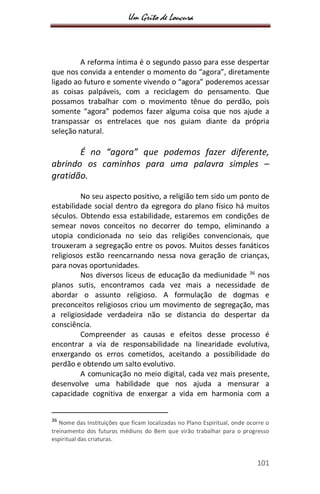 Um Grito de Loucura
101
A reforma íntima é o segundo passo para esse despertar
que nos convida a entender o momento do “agora”, diretamente
ligado ao futuro e somente vivendo o “agora” poderemos acessar
as coisas palpáveis, com a reciclagem do pensamento. Que
possamos trabalhar com o movimento tênue do perdão, pois
somente “agora” podemos fazer alguma coisa que nos ajude a
transpassar os entrelaces que nos guiam diante da própria
seleção natural.
É no “agora” que podemos fazer diferente,
abrindo os caminhos para uma palavra simples –
gratidão.
No seu aspecto positivo, a religião tem sido um ponto de
estabilidade social dentro da egregora do plano físico há muitos
séculos. Obtendo essa estabilidade, estaremos em condições de
semear novos conceitos no decorrer do tempo, eliminando a
utopia condicionada no seio das religiões convencionais, que
trouxeram a segregação entre os povos. Muitos desses fanáticos
religiosos estão reencarnando nessa nova geração de crianças,
para novas oportunidades.
Nos diversos liceus de educação da mediunidade 36
nos
planos sutis, encontramos cada vez mais a necessidade de
abordar o assunto religioso. A formulação de dogmas e
preconceitos religiosos criou um movimento de segregação, mas
a religiosidade verdadeira não se distancia do despertar da
consciência.
Compreender as causas e efeitos desse processo é
encontrar a via de responsabilidade na linearidade evolutiva,
enxergando os erros cometidos, aceitando a possibilidade do
perdão e obtendo um salto evolutivo.
A comunicação no meio digital, cada vez mais presente,
desenvolve uma habilidade que nos ajuda a mensurar a
capacidade cognitiva de enxergar a vida em harmonia com a
36
Nome das Instituições que ficam localizadas no Plano Espiritual, onde ocorre o
treinamento dos futuros médiuns do Bem que virão trabalhar para o progresso
espiritual das criaturas.
 