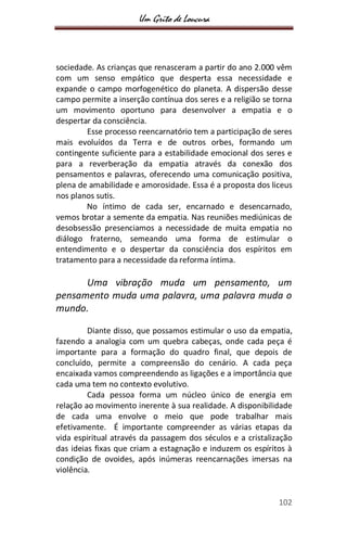 Um Grito de Loucura
102
sociedade. As crianças que renasceram a partir do ano 2.000 vêm
com um senso empático que desperta essa necessidade e
expande o campo morfogenético do planeta. A dispersão desse
campo permite a inserção contínua dos seres e a religião se torna
um movimento oportuno para desenvolver a empatia e o
despertar da consciência.
Esse processo reencarnatório tem a participação de seres
mais evoluídos da Terra e de outros orbes, formando um
contingente suficiente para a estabilidade emocional dos seres e
para a reverberação da empatia através da conexão dos
pensamentos e palavras, oferecendo uma comunicação positiva,
plena de amabilidade e amorosidade. Essa é a proposta dos liceus
nos planos sutis.
No íntimo de cada ser, encarnado e desencarnado,
vemos brotar a semente da empatia. Nas reuniões mediúnicas de
desobsessão presenciamos a necessidade de muita empatia no
diálogo fraterno, semeando uma forma de estimular o
entendimento e o despertar da consciência dos espíritos em
tratamento para a necessidade da reforma íntima.
Uma vibração muda um pensamento, um
pensamento muda uma palavra, uma palavra muda o
mundo.
Diante disso, que possamos estimular o uso da empatia,
fazendo a analogia com um quebra cabeças, onde cada peça é
importante para a formação do quadro final, que depois de
concluído, permite a compreensão do cenário. A cada peça
encaixada vamos compreendendo as ligações e a importância que
cada uma tem no contexto evolutivo.
Cada pessoa forma um núcleo único de energia em
relação ao movimento inerente à sua realidade. A disponibilidade
de cada uma envolve o meio que pode trabalhar mais
efetivamente. É importante compreender as várias etapas da
vida espiritual através da passagem dos séculos e a cristalização
das ideias fixas que criam a estagnação e induzem os espíritos à
condição de ovoides, após inúmeras reencarnações imersas na
violência.
 