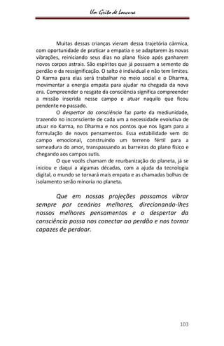 Um Grito de Loucura
103
Muitas dessas crianças vieram dessa trajetória cármica,
com oportunidade de praticar a empatia e se adaptarem às novas
vibrações, reiniciando seus dias no plano físico após ganharem
novos corpos astrais. São espíritos que já possuem a semente do
perdão e da ressignificação. O salto é individual e não tem limites.
O Karma para elas será trabalhar no meio social e o Dharma,
movimentar a energia empata para ajudar na chegada da nova
era. Compreender o resgate da consciência significa compreender
a missão inserida nesse campo e atuar naquilo que ficou
pendente no passado.
O despertar da consciência faz parte da mediunidade,
trazendo no inconsciente de cada um a necessidade evolutiva de
atuar no Karma, no Dharma e nos pontos que nos ligam para a
formulação de novos pensamentos. Essa estabilidade vem do
campo emocional, construindo um terreno fértil para a
semeadura do amor, transpassando as barreiras do plano físico e
chegando aos campos sutis.
O que vocês chamam de reurbanização do planeta, já se
iniciou e daqui a algumas décadas, com a ajuda da tecnologia
digital, o mundo se tornará mais empata e as chamadas bolhas de
isolamento serão minoria no planeta.
Que em nossas projeções possamos vibrar
sempre por cenários melhores, direcionando-lhes
nossos melhores pensamentos e o despertar da
consciência possa nos conectar ao perdão e nos tornar
capazes de perdoar.
 
