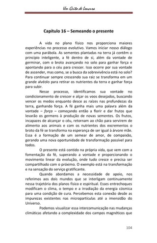 Um Grito de Loucura
104
Capítulo 16 – Semeando o presente
A vida no plano físico nos proporciona maiores
experiências no processo evolutivo. Vamos iniciar nosso diálogo
com uma parábola. As sementes plantadas na terra já contêm o
princípio inteligente, a fé dentro de si, além da vontade de
germinar, com o broto avançando no solo para ganhar força e
apontando para o céu para crescer. Isso ocorre por sua vontade
de ascender, mas como, se a busca da sobrevivência está no solo?
Para continuar sempre crescendo sua raiz se transforma em um
grande alvéolo para retirar os nutrientes da terra e ganhar força
para subir.
Nesse processo, identificamos sua vontade no
condicionamento de crescer e alçar os voos desejados, buscando
vencer os medos enquanto desce as raízes nas profundezas da
terra, ganhando força. A fé ganha mais uma palavra além da
vontade – força – começando então a florir e dar frutos que
levarão os germens à produção de novas sementes. Os frutos,
incapazes de alcançar o céu, retornam ao chão para servirem de
alimento aos animais e com os nutrientes dos excrementos o
broto da fé se transforma na esperança de ser igual à árvore mãe.
Essa é a formação de um semear de amor, de compaixão,
gerando uma nova oportunidade de transformação possível para
todos.
O presente está contido na própria vida, que vem com a
fomentação da fé, superando a vontade e proporcionando o
movimento linear da evolução, onde tudo cresce e precisa ser
compartilhado com o próximo. O exemplo está na transformação
e na sensação do serviço gratificante.
Quando abordamos a necessidade de apoio, nos
referimos aos dois mundos que se interligam continuamente
nessa trajetória dos planos físico e espiritual. Esses entrechoques
modificam o clima, o tempo e a irradiação da energia cósmica
para uma condição de cura. Percebemos esta conexão desde as
impurezas existentes nas micropartículas até a imensidão do
Universo.
Podemos visualizar essa intercomunicação nas mudanças
climáticas afetando a complexidade dos campos magnéticos que
 