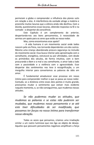 Um Grito de Loucura
105
permeiam o globo e compreender a influência dos planos sutis
em relação a elas. A interferência da vontade atinge a matéria e
preenche muitas lacunas que a ciência ainda não decifrou. Com a
dúvida, questionamos essas lacunas, obtendo respostas na fé e na
vontade - o despertar da consciência.
Este Capítulo é um complemento do anterior,
despertando-nos aos bons pensamentos, à necessidade de
sermos um apoio para os seres que estão ao nosso redor.
Mas, como encontramos esse apoio?
- A vida humana é um movimento social onde todos
nascem pela via física, nos tornando dependentes uns dos outros.
Mesmo uma criança abandonada procura segurança na inclusão
do movimento social. Essa busca interior pela aproximação com o
semelhante, energética, estrutural ou por afinidades, vem desde
os primórdios dos séculos, de forma intuitiva, com o bem
procurando o Bem e o mal o seu semelhante, o amor lado a lado
com a passividade e a violência com a agressividade. Esse
despertar dos sentimentos nos leva à ressignificação, a um
mergulho interior para convertemos as palavras de ódio em
amor.
É fundamental amadurecer esse processo em nosso
íntimo para compreender melhor o que se passa ao nosso redor.
Contudo, se a distância entre esses dois pontos é muito grande,
precisamos mudar o sentimento que estiver mais evidente
naquele momento, e, se não conseguirmos, que mudemos nossas
atitudes.
Se não pudermos mudar as atitudes, que
mudemos as palavras e se estas não puderem ser
mudadas, que mudemos nosso pensamento e se até
este tiver dificuldades de ser modificado, que
possamos ter forças no nosso íntimo para transformar
nossa vibração.
Todas as vezes que pensamos, criamos uma irradiação
similar a um rastro luminoso que nos liga ao objeto de desejo.
Aqueles que possuem pensamentos negativos amplificam a força
 
