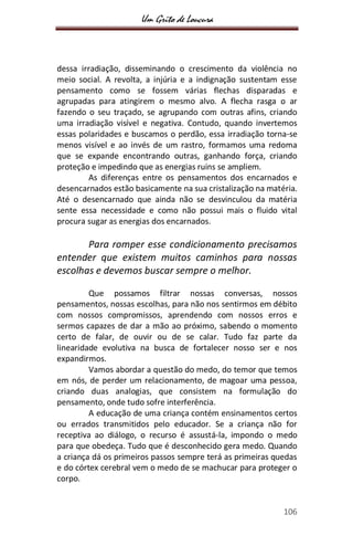 Um Grito de Loucura
106
dessa irradiação, disseminando o crescimento da violência no
meio social. A revolta, a injúria e a indignação sustentam esse
pensamento como se fossem várias flechas disparadas e
agrupadas para atingirem o mesmo alvo. A flecha rasga o ar
fazendo o seu traçado, se agrupando com outras afins, criando
uma irradiação visível e negativa. Contudo, quando invertemos
essas polaridades e buscamos o perdão, essa irradiação torna-se
menos visível e ao invés de um rastro, formamos uma redoma
que se expande encontrando outras, ganhando força, criando
proteção e impedindo que as energias ruins se ampliem.
As diferenças entre os pensamentos dos encarnados e
desencarnados estão basicamente na sua cristalização na matéria.
Até o desencarnado que ainda não se desvinculou da matéria
sente essa necessidade e como não possui mais o fluido vital
procura sugar as energias dos encarnados.
Para romper esse condicionamento precisamos
entender que existem muitos caminhos para nossas
escolhas e devemos buscar sempre o melhor.
Que possamos filtrar nossas conversas, nossos
pensamentos, nossas escolhas, para não nos sentirmos em débito
com nossos compromissos, aprendendo com nossos erros e
sermos capazes de dar a mão ao próximo, sabendo o momento
certo de falar, de ouvir ou de se calar. Tudo faz parte da
linearidade evolutiva na busca de fortalecer nosso ser e nos
expandirmos.
Vamos abordar a questão do medo, do temor que temos
em nós, de perder um relacionamento, de magoar uma pessoa,
criando duas analogias, que consistem na formulação do
pensamento, onde tudo sofre interferência.
A educação de uma criança contém ensinamentos certos
ou errados transmitidos pelo educador. Se a criança não for
receptiva ao diálogo, o recurso é assustá-la, impondo o medo
para que obedeça. Tudo que é desconhecido gera medo. Quando
a criança dá os primeiros passos sempre terá as primeiras quedas
e do córtex cerebral vem o medo de se machucar para proteger o
corpo.
 