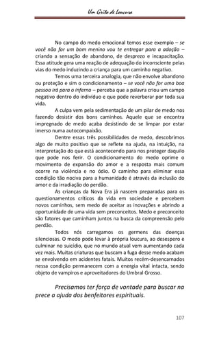 Um Grito de Loucura
107
No campo do medo emocional temos esse exemplo – se
você não for um bom menino vou te entregar para a adoção –
criando a sensação de abandono, de desprezo e incapacitação.
Essa atitude gera uma reação de adequação do inconsciente pelas
vias do medo induzindo a criança para um caminho negativo.
Temos uma terceira analogia, que não envolve abandono
ou proteção e sim o condicionamento – se você não for uma boa
pessoa irá para o inferno – perceba que a palavra criou um campo
negativo dentro do indivíduo e que pode reverberar por toda sua
vida.
A culpa vem pela sedimentação de um pilar de medo nos
fazendo desistir dos bons caminhos. Aquele que se encontra
impregnado de medo acaba desistindo de se limpar por estar
imerso numa autocompaixão.
Dentre essas três possibilidades de medo, descobrimos
algo de muito positivo que se reflete na ajuda, na intuição, na
interpretação do que está acontecendo para nos proteger daquilo
que pode nos ferir. O condicionamento do medo oprime o
movimento de expansão do amor e a resposta mais comum
ocorre na violência e no ódio. O caminho para eliminar essa
condição tão nociva para a humanidade é através da inclusão do
amor e da irradiação do perdão.
As crianças da Nova Era já nascem preparadas para os
questionamentos críticos da vida em sociedade e percebem
novos caminhos, sem medo de aceitar as inovações e abrindo a
oportunidade de uma vida sem preconceitos. Medo e preconceito
são fatores que caminham juntos na busca da compreensão pelo
perdão.
Todos nós carregamos os germens das doenças
silenciosas. O medo pode levar à própria loucura, ao desespero e
culminar no suicídio, que no mundo atual vem aumentando cada
vez mais. Muitas criaturas que buscam a fuga desse medo acabam
se envolvendo em acidentes fatais. Muitos recém-desencarnados
nessa condição permanecem com a energia vital intacta, sendo
objeto de vampiros e aproveitadores do Umbral Grosso.
Precisamos ter força de vontade para buscar na
prece a ajuda dos benfeitores espirituais.
 