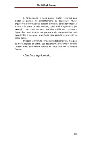 Um Grito de Loucura
108
A farmacologia terrena possui muitos recursos para
ajudar as pessoas no enfrentamento da depressão. Muitos
expansores de consciência ajudam a mente a entender e facilitar
a interação entre os dois mundos, como o chá Ayahuasca, por
exemplo, que pode ser uma tentativa válida de combater a
depressão, mas sempre na presença de companheiros mais
experientes e dos guias espirituais para garantir a proteção do
corpo astral.
O álcool também te leva aos desdobramentos, mas para
as piores regiões do astral. Sou testemunha desse vício, que me
causou muito sofrimento durante os anos que vivi no Umbral
Grosso.
- Que Deus seja louvado.
 
